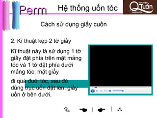 Perm            Hệ thống uốn tóc
            Cách sử dụng giấy cuốn

2. Kĩ thuật kẹp 2 tờ giấy
Kĩ thuật này là sử dụng 1 tờ
giấy đặt phía trên mặt mảng
tóc và 1 tờ đặt phía dưới
mảng tóc, mặt giấy
đi quá đuôi tóc, sau đó
dùng trục uốn đặt lên, giấy
uốn ở bên dưới.

                              
                               |     | 
 