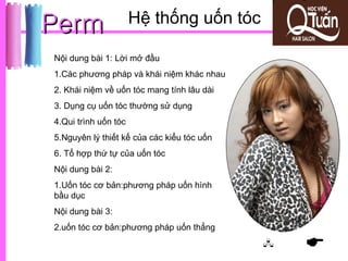 Perm                  Hệ thống uốn tóc

Nội dung bài 1: Lời mở đầu
1.Các phương pháp và khái niệm khác nhau
2. Khái niệm về uốn tóc mang tính lâu dài
3. Dụng cụ uốn tóc thường sử dụng
4.Qui trình uốn tóc
5.Nguyên lý thiết kế của các kiểu tóc uốn
6. Tổ hợp thứ tự của uốn tóc
Nội dung bài 2:
1.Uốn tóc cơ bản:phương pháp uốn hình
bầu dục
Nội dung bài 3:
2.uốn tóc cơ bản:phương pháp uốn thẳng
                                               
 