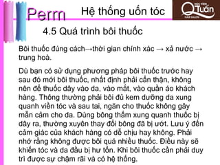 Perm             Hệ thống uốn tóc                    01
       4.5 Quá trình bôi thuốc
Bôi thuốc đúng cách→thời gian chính xác → xả nước →
trung hoà.
Dù bạn có sử dụng phương pháp bôi thuốc trước hay
sau đó mới bôi thuốc, nhất định phải cẩn thận, không
nên để thuốc dây vào da, vào mắt, vào quần áo khách
hàng. Thông thường phải bôi đủ kem dưỡng da xung
quanh viền tóc và sau tai, ngăn cho thuốc không gây
mẫn cảm cho da. Dùng bông thấm xung quanh thuốc bị
dây ra, thường xuyên thay đổi bông đã bị ướt. Lưu ý đến
cảm giác của khách hàng có dễ chịu hay không. Phải
nhớ rằng không được bôi quá nhiều thuốc. Điều này sẽ
khiến tóc và da đầu bị hư tổn. Khi bôi thuốc cần phải duy
trì được sự chậm rãi và có hệ thống.
 