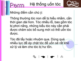Perm          Hệ thống uốn tóc
Những điểm cần chú ý:
Thông thường tóc non dễ bị hiểu nhầm, cần
thời gian dài hơn. Tóc nhiều lỗ, bao gồm tóc
bị phơi nắng, những kiểu tóc này cần phải
được chăm sóc bổ sung mới có thể uốn tóc
được.
Tóc đã tẩy hoặc nhuộm qua. Dùng quá
nhiều lực để ép chặt tóc để uốn sẽ rất khó
xử lý và làm cho tóc bị hư tổn.


                   |
                         
                          |      | 
 