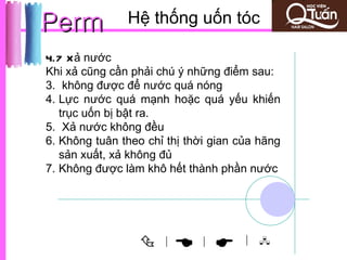 Perm           Hệ thống uốn tóc

4.7 Xả nước
Khi xả cũng cần phải chú ý những điểm sau:
3. không được để nước quá nóng
4. Lực nước quá mạnh hoặc quá yếu khiến
   trục uốn bị bật ra.
5. Xả nước không đều
6. Không tuân theo chỉ thị thời gian của hãng
   sản xuất, xả không đủ
7. Không được làm khô hết thành phần nước




                     |
                            |       | 
 