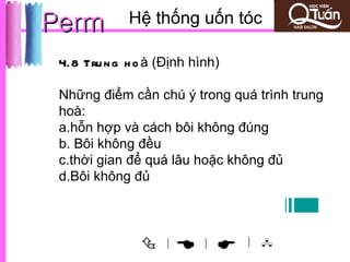 Perm         Hệ thống uốn tóc

 4.8 Tru n g h o à (Định hình)

 Những điểm cần chú ý trong quá trình trung
 hoà:
 a.hỗn hợp và cách bôi không đúng
 b. Bôi không đều
 c.thời gian để quá lâu hoặc không đủ
 d.Bôi không đủ



                   |
                         |     | 
 