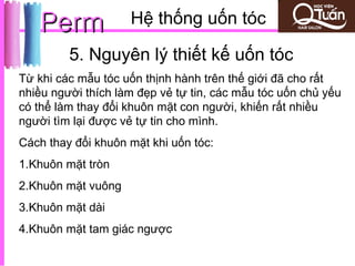 Perm             Hệ thống uốn tóc

         5. Nguyên lý thiết kế uốn tóc
Từ khi các mẫu tóc uốn thịnh hành trên thế giới đã cho rất
nhiều người thích làm đẹp vẻ tự tin, các mẫu tóc uốn chủ yếu
có thể làm thay đổi khuôn mặt con người, khiến rất nhiều
người tìm lại được vẻ tự tin cho mình.
Cách thay đổi khuôn mặt khi uốn tóc:
1.Khuôn mặt tròn
2.Khuôn mặt vuông
3.Khuôn mặt dài
4.Khuôn mặt tam giác ngược
 