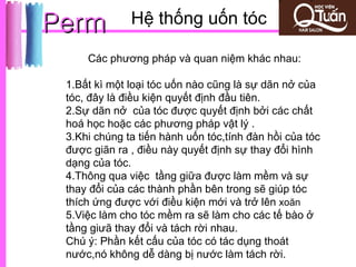 Perm          Hệ thống uốn tóc

     Các phương pháp và quan niệm khác nhau:

 1.Bất kì một loại tóc uốn nào cũng là sự dãn nở của
 tóc, đây là điều kiện quyết định đầu tiên.
 2.Sự dãn nở của tóc được quyết định bởi các chất
 hoá học hoặc các phương pháp vật lý .
 3.Khi chúng ta tiến hành uốn tóc,tính đàn hồi của tóc
 được giãn ra , điều này quyết định sự thay đổi hình
 dạng của tóc.
 4.Thông qua việc tầng giữa được làm mềm và sự
 thay đổi của các thành phần bên trong sẽ giúp tóc
 thích ứng được với điều kiện mới và trở lên xoăn
 5.Việc làm cho tóc mềm ra sẽ làm cho các tế bào ở
 tầng giưã thay đổi và tách rời nhau.
 Chú ý: Phần kết cấu của tóc có tác dụng thoát
 nước,nó không dễ dàng bị nước làm tách rời.
 