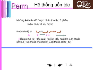 Perm             Hệ thống uốn tóc


 Những kết cấu đó được phân thành : 3 phần
           hiđro, muối và lưu huỳnh


 thước đo độ ph :   | _ axit___| _kie m __|
           0         7        14
  (dầu gội:4.5_6 ) (dầu xả:2) (oxy:3) (dầu hấp:3.0_3.5) (thuốc
 uấn:8.5_10) (thuốc nhuộm:8.0_9.5) (thuốc ép:10_13)




                                                | 
                                    |
 
