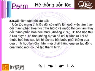 Perm            Hệ thống uốn tóc


2.Kh ái niệm uốn tóc lâu dài:
  Uốn tóc mang tính lâu dài có nghĩa là ngoài việc làm thay
đổi thành phần hoá học(như hiđrô và muối) thì còn làm thay
đổi thành phần hoá học muôí (khoảng 25%).TP hoá học thứ
3 lưu huỳnh có tính kháng cự và nó chỉ bị tách ra khi có
thuốc hoá học,sau khi bị tách ra bắt buộc phải thông qua
quá trình hợp lại (định hình) và phải thông qua sự tác động
của thuốc mới có thể tạo thành hình.




                       |
                              |       | 
 