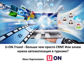 U-ON.Travel - больше чем просто CRM! Или зачем
нужна автоматизация в туризме?
Иван Карпилович
 