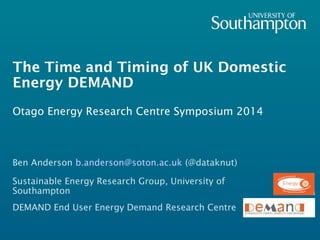 The Time and Timing of UK Domestic 
Energy DEMAND 
Otago Energy Research Centre Symposium 2014 
Ben Anderson b.anderson@soton.ac.uk (@dataknut) 
Sustainable Energy Research Group, University of 
Southampton 
DEMAND End User Energy Demand Research Centre 
 
