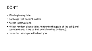 DON’T
• Miss beginning date
• Do things that doesn’t matter
• Accept interruptions
• Accept random phone calls: Announce the goals of the call ( and
sometimes you have to limit available time with you)
• Leave the door opened behind you
 