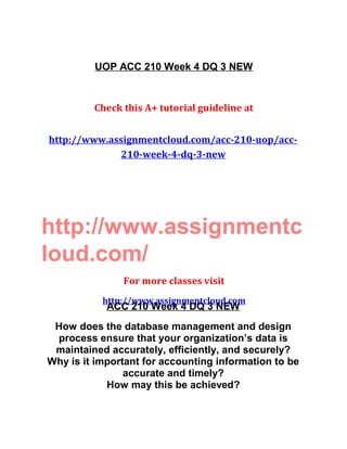 UOP ACC 210 Week 4 DQ 3 NEW
Check this A+ tutorial guideline at
http://www.assignmentcloud.com/acc-210-uop/acc-
210-week-4-dq-3-new
http://www.assignmentc
loud.com/
For more classes visit
http://www.assignmentcloud.com
ACC 210 Week 4 DQ 3 NEW
How does the database management and design
process ensure that your organization’s data is
maintained accurately, efficiently, and securely?
Why is it important for accounting information to be
accurate and timely?
How may this be achieved?
 