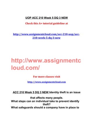 UOP ACC 210 Week 5 DQ 3 NEW
Check this A+ tutorial guideline at
http://www.assignmentcloud.com/acc-210-uop/acc-
210-week-5-dq-3-new
http://www.assignmentc
loud.com/
For more classes visit
http://www.assignmentcloud.com
ACC 210 Week 5 DQ 3 NEW Identity theft is an issue
that affects many people.
What steps can an individual take to prevent identify
theft?
What safeguards should a company have in place to
 