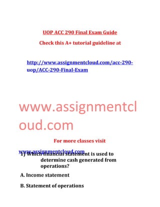 UOP ACC 290 Final Exam Guide
Check this A+ tutorial guideline at
http://www.assignmentcloud.com/acc-290-
uop/ACC-290-Final-Exam
www.assignmentcl
oud.com
For more classes visit
www.assignmentcloud.com1) Which financial statement is used to
determine cash generated from
operations?
A. Income statement
B. Statement of operations
 