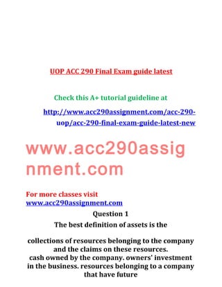 UOP ACC 290 Final Exam guide latest
Check this A+ tutorial guideline at
http://www.acc290assignment.com/acc-290-
uop/acc-290-final-exam-guide-latest-new
www.acc290assig
nment.com
For more classes visit
www.acc290assignment.com
Question 1
The best definition of assets is the
collections of resources belonging to the company
and the claims on these resources.
cash owned by the company. owners' investment
in the business. resources belonging to a company
that have future
 