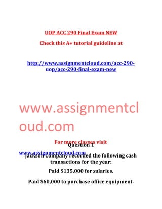 UOP ACC 290 Final Exam NEW
Check this A+ tutorial guideline at
http://www.assignmentcloud.com/acc-290-
uop/acc-290-final-exam-new
www.assignmentcl
oud.com
For more classes visit
www.assignmentcloud.com
Question 1
Jackson Company recorded the following cash
transactions for the year:
Paid $135,000 for salaries.
Paid $60,000 to purchase office equipment.
 