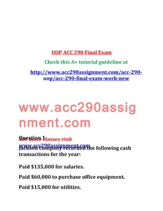 UOP ACC 290 Final Exam
Check this A+ tutorial guideline at
http://www.acc290assignment.com/acc-290-
uop/acc-290-final-exam-work-new
www.acc290assig
nment.com
For more classes visit
www.acc290assignment.com
Question 1
Jackson Company recorded the following cash
transactions for the year:
Paid $135,000 for salaries.
Paid $60,000 to purchase office equipment.
Paid $15,000 for utilities.
 