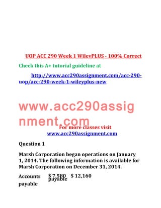 UOP ACC 290 Week 1 WilevPLUS - 100% Correct
Check this A+ tutorial guideline at
http://www.acc290assignment.com/acc-290-
uop/acc-290-week-1-wileyplus-new
www.acc290assig
nment.comFor more classes visit
www.acc290assignment.com
Question 1
Marsh Corporation began operations on January
1, 2014. The following information is available for
Marsh Corporation on December 31, 2014.
Accounts
payable
$ 7,580 $ 12,160
payable
 