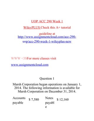 UOP ACC 290 Week 1
WilevPLUS Check this A+ tutorial
guideline at
http://www.assignmentcloud.com/acc-290-
uop/acc-290-week-1-wileyplus-new
WWW <3SFor more classes visit
www.assignmentcloud.com
Question 1
Marsh Corporation began operations on January 1,
2014. The following information is available for
Marsh Corporation on December 31, 2014.
Accounts
payable
$ 7,580 Notes
payabl
e
$ 12,160
 