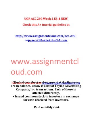 UOP ACC 290 Week 2 E3-1 NEW
Check this A+ tutorial guideline at
http://www.assignmentcloud.com/acc-290-
uop/acc-290-week-2-e3-1-new
www.assignmentcl
oud.com
For more classes visit www.assignmentcloud.comThe balance sheet makes sure that the finances
are in balance. Below is a list of Thyme Advertising
Company, Inc. transactions. Each of these is
affected differently.
• Issued common stock to investors in exchange
for cash received from investors.
Paid monthly rent.
 