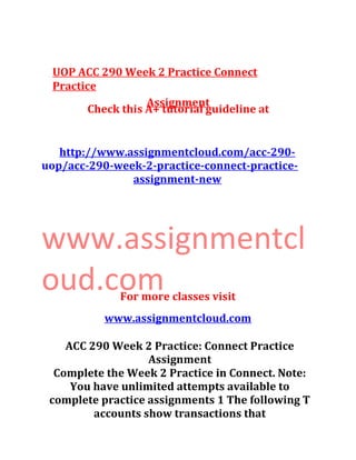 UOP ACC 290 Week 2 Practice Connect
Practice
Assignment
Check this A+ tutorial guideline at
http://www.assignmentcloud.com/acc-290-
uop/acc-290-week-2-practice-connect-practice-
assignment-new
www.assignmentcl
oud.comFor more classes visit
www.assignmentcloud.com
ACC 290 Week 2 Practice: Connect Practice
Assignment
Complete the Week 2 Practice in Connect. Note:
You have unlimited attempts available to
complete practice assignments 1 The following T
accounts show transactions that
 