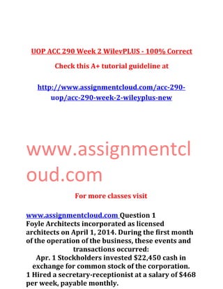 UOP ACC 290 Week 2 WilevPLUS - 100% Correct
Check this A+ tutorial guideline at
http://www.assignmentcloud.com/acc-290-
uop/acc-290-week-2-wileyplus-new
www.assignmentcl
oud.com
For more classes visit
www.assignmentcloud.com Question 1
Foyle Architects incorporated as licensed
architects on April 1, 2014. During the first month
of the operation of the business, these events and
transactions occurred:
Apr. 1 Stockholders invested $22,450 cash in
exchange for common stock of the corporation.
1 Hired a secretary-receptionist at a salary of $468
per week, payable monthly.
 