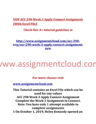 UOP ACC 290 Week 3 Apply Connect Assignment
(With Excel File)
Check this A+ tutorial guideline at
http://www.assignmentcloud.com/acc-290-
uop/acc-290-week-3-apply-connect-assignment-
new
www.assignmentcloud.com
For more classes visit
www.assignmentcloud.com
This Tutorial contains an Excel File which can be
used for any values
ACC 290 Week 3 Apply Connect Assignment
Complete the Week 3 Assignment in Connect.
Note: You have only 1 attempt available to
complete assignments
1 On October 1, 2019, Helen Kennedy opened an
 