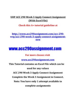 UOP ACC 290 Week 3 Apply Connect Assignment
(With Excel File)
Check this A+ tutorial guideline at
http://www.acc290assignment.com/acc-290-
uop/acc-290-week-3-apply-connect-assignment-
new
www.acc290assignment.com
For more classes visit
www.acc290assignment.com
This Tutorial contains an Excel File which can be
used for any values
ACC 290 Week 3 Apply Connect Assignment
Complete the Week 3 Assignment in Connect.
Note: You have only 1 attempt available to
complete assignments
 