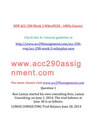 UOP ACC 290 Week 3 WilevPLUS - 100% Correct
Check this A+ tutorial guideline at
http://www.acc290assignment.com/acc-290-
uop/acc-290-week-3-wileyplus-new
www.acc290assig
nment.com
For more classes visit www.acc290assignment.com
Question 1
Ken Lumas started his own consulting firm, Lumas
Consulting, on June 1, 2014. The trial balance at
June 30 is as follows.
LUMAS CONSULTING Trial Balance June 30, 2014
 