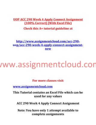 UOP ACC 290 Week 4 Apply Connect Assignment
(100% Correct) (With Excel File)
Check this A+ tutorial guideline at
http://www.assignmentcloud.com/acc-290-
uop/acc-290-week-4-apply-connect-assignment-
new
www.assignmentcloud.com
For more classes visit
www.assignmentcloud.com
This Tutorial contains an Excel File which can be
used for any values
ACC 290 Week 4 Apply Connect Assignment
Note: You have only 1 attempt available to
complete assignments
 