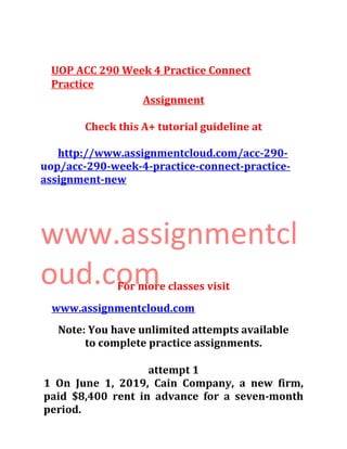 UOP ACC 290 Week 4 Practice Connect
Practice
Assignment
Check this A+ tutorial guideline at
http://www.assignmentcloud.com/acc-290-
uop/acc-290-week-4-practice-connect-practice-
assignment-new
www.assignmentcl
oud.comFor more classes visit
www.assignmentcloud.com
Note: You have unlimited attempts available
to complete practice assignments.
attempt 1
1 On June 1, 2019, Cain Company, a new firm,
paid $8,400 rent in advance for a seven-month
period.
 