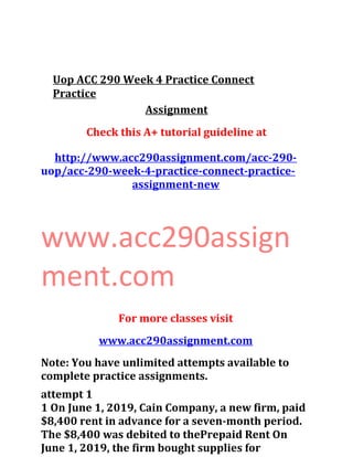 Uop ACC 290 Week 4 Practice Connect
Practice
Assignment
Check this A+ tutorial guideline at
http://www.acc290assignment.com/acc-290-
uop/acc-290-week-4-practice-connect-practice-
assignment-new
www.acc290assign
ment.com
For more classes visit
www.acc290assignment.com
Note: You have unlimited attempts available to
complete practice assignments.
attempt 1
1 On June 1, 2019, Cain Company, a new firm, paid
$8,400 rent in advance for a seven-month period.
The $8,400 was debited to thePrepaid Rent On
June 1, 2019, the firm bought supplies for
 