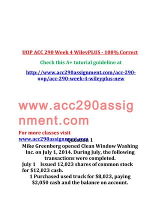UOP ACC 290 Week 4 WilevPLUS - 100% Correct
Check this A+ tutorial guideline at
http://www.acc290assignment.com/acc-290-
uop/acc-290-week-4-wileyplus-new
www.acc290assig
nment.com
For more classes visit
www.acc290assignment.comQuestion 1
Mike Greenberg opened Clean Window Washing
Inc. on July 1, 2014. During July, the following
transactions were completed.
July 1 Issued 12,023 shares of common stock
for $12,023 cash.
1 Purchased used truck for $8,023, paying
$2,050 cash and the balance on account.
 
