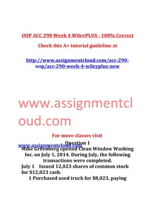 UOP ACC 290 Week 4 WilevPLUS - 100% Correct
Check this A+ tutorial guideline at
http://www.assignmentcloud.com/acc-290-
uop/acc-290-week-4-wileyplus-new
www.assignmentcl
oud.com
For more classes visit
www.assignmentcloud.comQuestion 1
Mike Greenberg opened Clean Window Washing
Inc. on July 1, 2014. During July, the following
transactions were completed.
July 1 Issued 12,023 shares of common stock
for $12,023 cash.
1 Purchased used truck for $8,023, paying
 