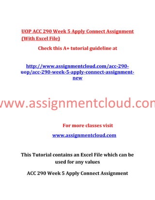 UOP ACC 290 Week 5 Apply Connect Assignment
(With Excel File)
Check this A+ tutorial guideline at
http://www.assignmentcloud.com/acc-290-
uop/acc-290-week-5-apply-connect-assignment-
new
www.assignmentcloud.com
For more classes visit
www.assignmentcloud.com
This Tutorial contains an Excel File which can be
used for any values
ACC 290 Week 5 Apply Connect Assignment
 