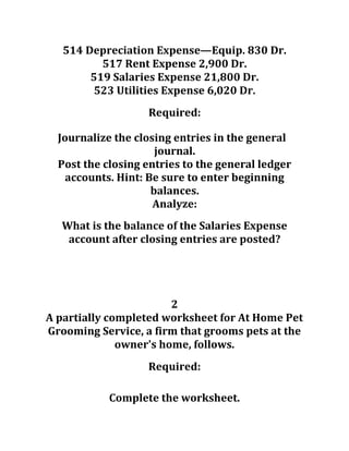514 Depreciation Expense—Equip. 830 Dr.
517 Rent Expense 2,900 Dr.
519 Salaries Expense 21,800 Dr.
523 Utilities Expense 6,020 Dr.
Required:
Journalize the closing entries in the general
journal.
Post the closing entries to the general ledger
accounts. Hint: Be sure to enter beginning
balances.
Analyze:
What is the balance of the Salaries Expense
account after closing entries are posted?
2
A partially completed worksheet for At Home Pet
Grooming Service, a firm that grooms pets at the
owner's home, follows.
Required:
Complete the worksheet.
 