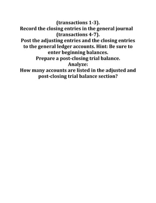 (transactions 1-3).
Record the closing entries in the general journal
(transactions 4-7).
Post the adjusting entries and the closing entries
to the general ledger accounts. Hint: Be sure to
enter beginning balances.
Prepare a post-closing trial balance.
Analyze:
How many accounts are listed in the adjusted and
post-closing trial balance section?
 