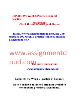 UOP ACC 290 Week 5 Practice Connect
Practice
Assignment
Check this A+ tutorial guideline at
http://www.assignmentcloud.com/acc-290-
uop/acc-290-week-5-practice-connect-practice-
assignment-new
www.assignmentcl
oud.comFor more classes visit
www.assignmentcloud.com
Complete the Week 5 Practice in Connect.
Note: You have unlimited attempts available
to complete practice assignments.
 