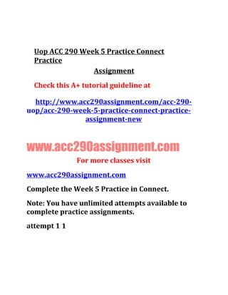Uop ACC 290 Week 5 Practice Connect
Practice
Assignment
Check this A+ tutorial guideline at
http://www.acc290assignment.com/acc-290-
uop/acc-290-week-5-practice-connect-practice-
assignment-new
www.acc290assignment.com
For more classes visit
www.acc290assignment.com
Complete the Week 5 Practice in Connect.
Note: You have unlimited attempts available to
complete practice assignments.
attempt 1 1
 