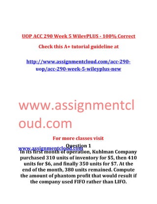 UOP ACC 290 Week 5 WilevPLUS - 100% Correct
Check this A+ tutorial guideline at
http://www.assignmentcloud.com/acc-290-
uop/acc-290-week-5-wileyplus-new
www.assignmentcl
oud.com
For more classes visit
www.assignmentcloud.comQuestion 1
In its first month of operation, Kuhlman Company
purchased 310 units of inventory for $5, then 410
units for $6, and finally 350 units for $7. At the
end of the month, 380 units remained. Compute
the amount of phantom profit that would result if
the company used FIFO rather than LIFO.
 