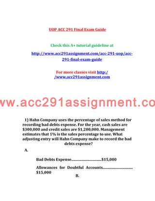 UOP ACC 291 Final Exam Guide
Check this A+ tutorial guideline at
http://www.acc291assignment.com/acc-291-uop/acc-
291-final-exam-guide
For more classes visit http:/
/www.acc291assignment.com
ww.acc291assignment.co
1) Hahn Company uses the percentage of sales method for
recording bad debts expense. For the year, cash sales are
$300,000 and credit sales are $1,200,000. Management
estimates that 1% is the sales percentage to use. What
adjusting entry will Hahn Company make to record the bad
debts expense?
A.
Bad Debts Expense................................$15,000
Allowances for Doubtful Accounts................................
$15,000
B.
 