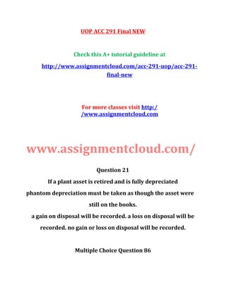 UOP ACC 291 Final NEW
Check this A+ tutorial guideline at
http://www.assignmentcloud.com/acc-291-uop/acc-291-
final-new
For more classes visit http:/
/www.assignmentcloud.com
www.assignmentcloud.com/
Question 21
If a plant asset is retired and is fully depreciated
phantom depreciation must be taken as though the asset were
still on the books.
a gain on disposal will be recorded. a loss on disposal will be
recorded. no gain or loss on disposal will be recorded.
Multiple Choice Question 86
 