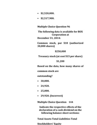 • $2,520,000.
• $2,517,900.
Multiple Choice Question 96
The following data is available for BOX
Corporation at
December 31, 2014:
Common stock, par $10 (authorized
30,000 shares)
$250,000
Treasury stock (at cost $15 per share)
$1,200
Based on the data, how many shares of
common stock are
outstanding?
• 30,000.
• 24,920.
• 25,000.
• 29,920. (Incorrect)
Multiple Choice Question 144
Indicate the respective effects of the
declaration of a cash dividend on the
following balance sheet sections:
Total Assets Total Liabilities Total
Stockholders' Equity
 