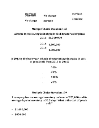 Decrease Increase
Decrease
No change
No change
Increase
Decrease
Multiple Choice Question 102
Assume the following cost of goods sold data for a company:
2015 $1,300,000
2014 1,200,000
2013
1,000,000
If 2013 is the base year, what is the percentage increase in cost
of goods sold from 2013 to 2015?
• 30%
•
70%
• 130%
• 20%
Multiple Choice Question 179
A company has an average inventory on hand of $75,000 and its
average days in inventory is 36.5 days. What is the cost of goods
sold?
• $1,680,000
• $876,000
 