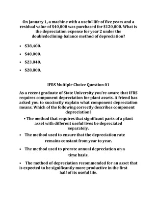 On January 1, a machine with a useful life of five years and a
residual value of $40,000 was purchased for $120,000. What is
the depreciation expense for year 2 under the
doubledeclining-balance method of depreciation?
• $38,400.
• $48,000.
• $23,040.
• $28,800.
IFRS Multiple Choice Question 01
As a recent graduate of State University you're aware that IFRS
requires component depreciation for plant assets. A friend has
asked you to succinctly explain what component depreciation
means. Which of the following correctly describes component
depreciation?
• The method that requires that significant parts of a plant
asset with different useful lives be depreciated
separately.
• The method used to ensure that the depreciation rate
remains constant from year to year.
• The method used to prorate annual depreciation on a
time basis.
• The method of depreciation recommended for an asset that
is expected to be significantly more productive in the first
half of its useful life.
 