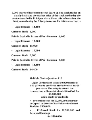 8,000 shares of its common stock (par $1). The stock trades on
a daily basis and the market price of the stock on the day the
debt was settled is $1.80 per share. Given this information, the
best journal entry for E. Corp. to record for this transaction is
• Legal Expense 14,400
Common Stock 8,000
Paid-in Capital in Excess of Par - Common 6,400
• Legal Expense 15,000
Common Stock 15,000
• Legal Expense 15,000
Common Stock 8,000
Paid-in Capital in Excess of Par - Common 7,000
• Legal Expense 14,400
Common Stock 14,400
Multiple Choice Question 110
Logan Corporation issues 50,000 shares of
$50 par value preferred stock for cash at $60
per share. The entry to record the
transaction will consist of a debit to Cash for
$3,000,000
and a credit or credits to
• Preferred Stock for $2,500,000 and Paid-
in Capital in Excess of Par Value—Preferred
Stock for $500,000.
• Preferred Stock for $2,500,000 and
Retained Earnings
for $500,000.
 