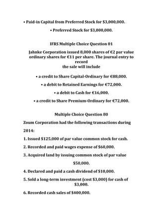• Paid-in Capital from Preferred Stock for $3,000,000.
• Preferred Stock for $3,000,000.
IFRS Multiple Choice Question 01
Jahnke Corporation issued 8,000 shares of €2 par value
ordinary shares for €11 per share. The journal entry to
record
the sale will include
• a credit to Share Capital-Ordinary for €88,000.
• a debit to Retained Earnings for €72,000.
• a debit to Cash for €16,000.
• a credit to Share Premium-Ordinary for €72,000.
Multiple Choice Question 80
Zoum Corporation had the following transactions during
2014:
1. Issued $125,000 of par value common stock for cash.
2. Recorded and paid wages expense of $60,000.
3. Acquired land by issuing common stock of par value
$50,000.
4. Declared and paid a cash dividend of $10,000.
5. Sold a long-term investment (cost $3,000) for cash of
$3,000.
6. Recorded cash sales of $400,000.
 
