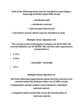 Each of the following items may be classified as operating or
financing activities under IFRS except
• dividends paid.
• dividends received.
• interest paid. (Incorrect)
• all of these answer choices may be classified as such.
Multiple Choice Question 165
The current assets of Orangatte Company are $227,500. The
current liabilities are $130,000. The current ratio expressed as
a proportion is
• 1.75:1.
• 175%.
• $210,000 * $120,000.
• .57:1.
Multiple Choice Question 41
All of the following requirements about internal controls were
enacted under the Sarbanes Oxley Act of 2002 except:
• independent outside auditors must eliminate redundant
internal control.
• companies must continually assess the functionality of
internal controls.
 
