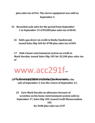 plus sales tax of $14. The stereo equipment was sold on
September 3.
15 Recorded cash sales for the period from September
1 to September 15 of $9,000 plus sales tax of $630.
16 Sold a gas dryer on credit to Kathy Sundstrand;
issued Sales Slip 104 for $700 plus sales tax of $49.
17 Sold a home entertainment system on credit to
Mark Navalta; issued Sales Slip 105 for $2,200 plus sales tax
of
www.acc291f154
'
18 Received $780 from Candy Cho on account.20 Received payment in full from Jim Peterson for the
sale of September 3, less the return of September 12.
25 Gave Mark Navalta an allowance because of
scratches on his home entertainment system sold on
September 17, Sales Slip 105; issued Credit Memorandum
102
for $100 plus sales tax of $7
 