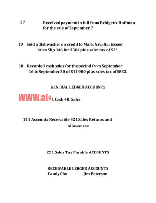 27 Received payment in full from Bridgette Huffman
for the sale of September 7
29 Sold a dishwasher on credit to Mark Navalta; issued
Sales Slip 106 for $500 plus sales tax of $35.
30 Recorded cash sales for the period from September
16 to September 30 of $11,900 plus sales tax of $833.
GENERAL LEDGER ACCOUNTS
WWW.a(«1 Cash 40. Sales
111 Accounts Receivable 421 Sales Returns and
Allowances
221 Sales Tax Payable ACCOUNTS
RECEIVABLE LEDGER ACCOUNTS
Candy Cho Jim Peterson
 