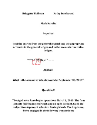 Bridgette Huffman Kathy Sundstrand
Mark Navalta
Required:
Post the entries from the general journal into the appropriate
accounts in the general ledger and in the accounts receivable
ledger.
Prepar
dule of
— —
Analyze:
What is the amount of sales tax owed at September 30, 2019?
Question 2
The Appliance Store began operations March 1, 2019. The firm
sells its merchandise for cash and on open account. Sales are
subject to a 6 percent sales tax. During March, The Appliance
Store engaged in the following transactions:
 