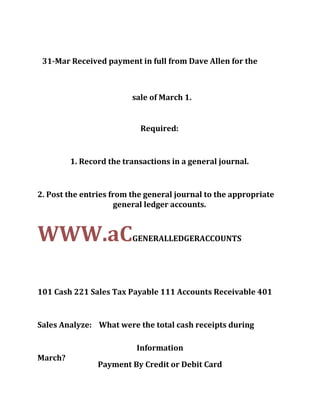 31-Mar Received payment in full from Dave Allen for the
sale of March 1.
Required:
1. Record the transactions in a general journal.
2. Post the entries from the general journal to the appropriate
general ledger accounts.
WWW.aCGENERALLEDGERACCOUNTS
101 Cash 221 Sales Tax Payable 111 Accounts Receivable 401
Sales Analyze: What were the total cash receipts during
March?
Information
Payment By Credit or Debit Card
 